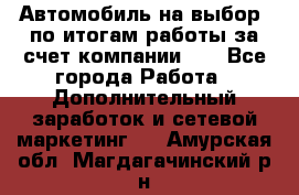 Автомобиль на выбор -по итогам работы за счет компании!!! - Все города Работа » Дополнительный заработок и сетевой маркетинг   . Амурская обл.,Магдагачинский р-н